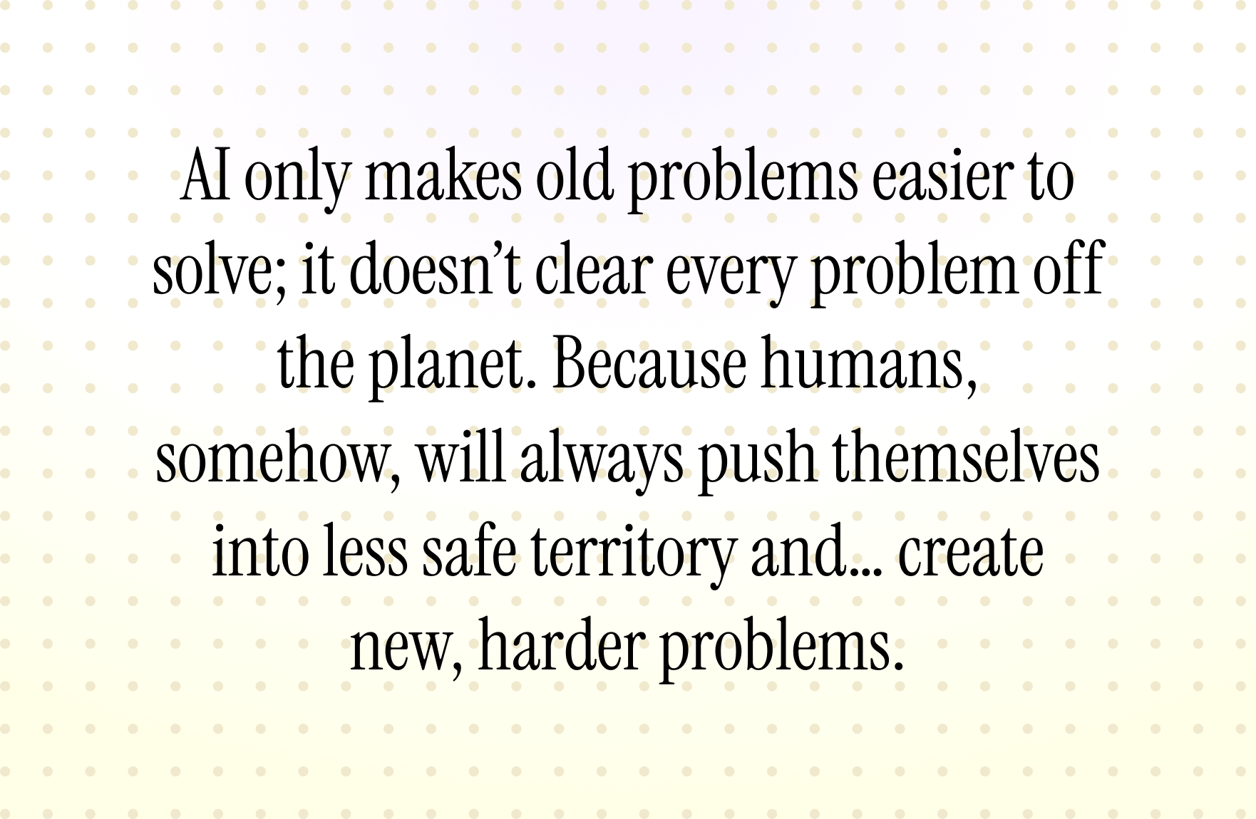 AI only makes old problems easier to solve; it doesn’t clear every problem off the planet. Because humans, somehow, will always push themselves into less safe territory and… create new, harder problems.